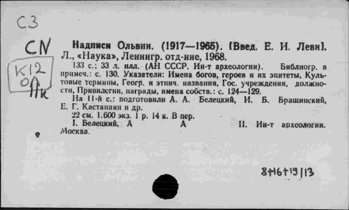 ﻿CIV

Надписи Ольвии. (1917—1965). (Ввел. Е. И. Леви].
Л., «Наука», Ленингр. отд-ние, 1968.
133 с.; 33 л. илл. (АН СССР. Ин-т археологии). Бнблиогр. в примем.: с. 130. Указатели: Имена богов, героев и их эпитеты. Культовые термины, Гсогр. и этнич. названия, Гос. учреждения, должности, Привилегии, награды, имена собств.: с. 124—129.
На ll-й с.: подготовили А. А. Белецкий, И. Б. Брашипский, Е. Г. Кастанаян и др.
22 см. 1.600 экз. 1 р. 14 к. В пер.
I. Белецкий. А	А	И. Ин-т археологии.
Москва.
XfU>t'3|ß